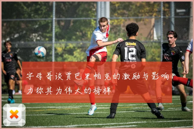 字母哥谈贾巴里帕克的激励与影响力称其为伟大的榜样