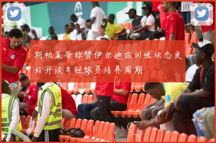 斯帕莱蒂称赞伊尔迪兹训练状态良好并谈年轻球员培养周期