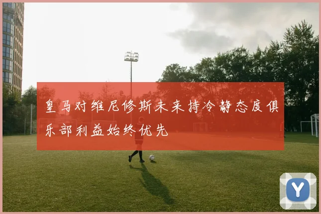 皇马对维尼修斯未来持冷静态度俱乐部利益始终优先