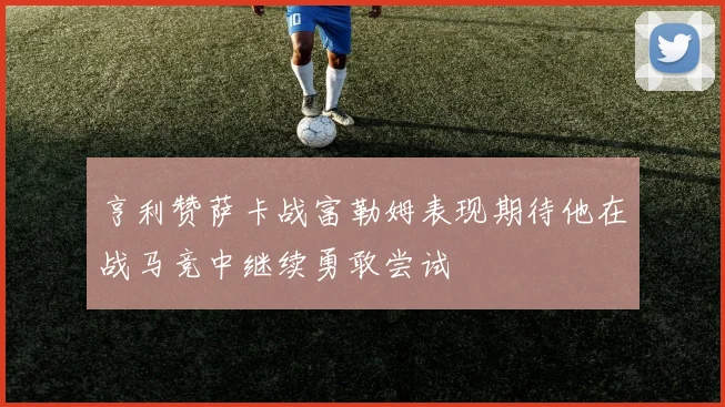亨利赞萨卡战富勒姆表现期待他在战马竞中继续勇敢尝试