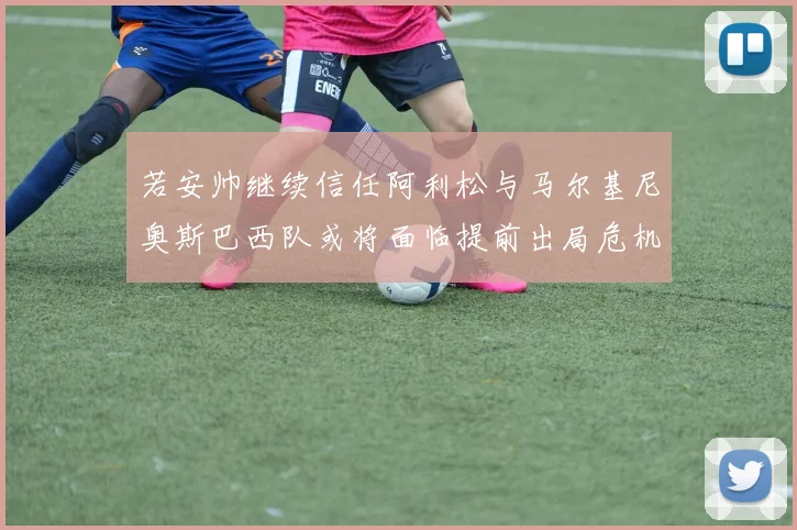 若安帅继续信任阿利松与马尔基尼奥斯巴西队或将面临提前出局危机