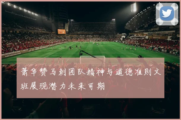 萧华赞马刺团队精神与道德准则文班展现潜力未来可期
