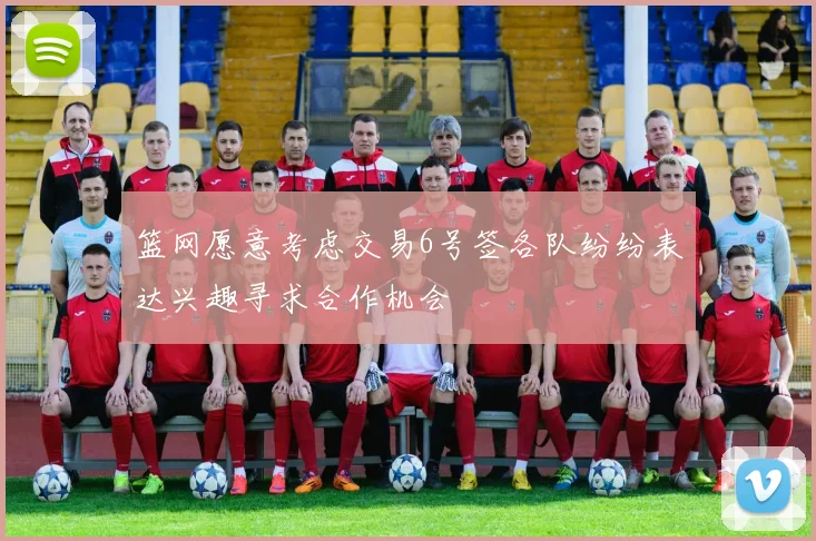 篮网愿意考虑交易6号签各队纷纷表达兴趣寻求合作机会