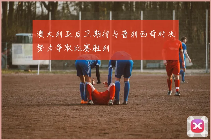 澳大利亚后卫期待与普利西奇对决努力争取比赛胜利