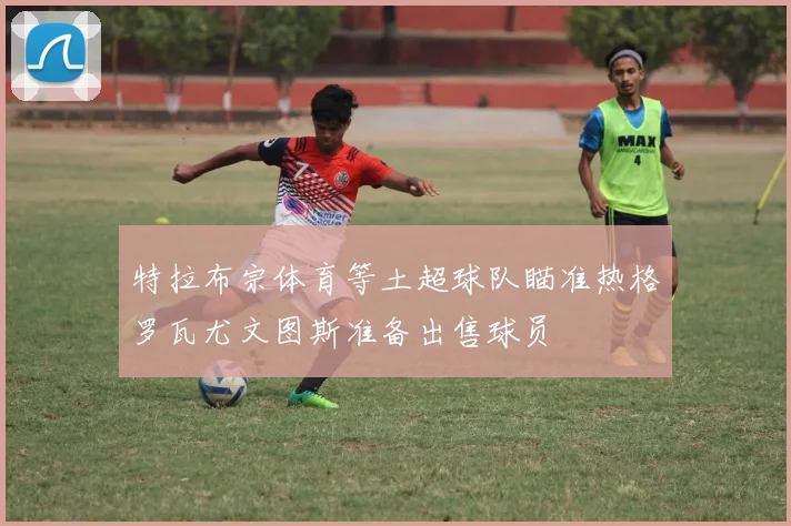 特拉布宗体育等土超球队瞄准热格罗瓦尤文图斯准备出售球员