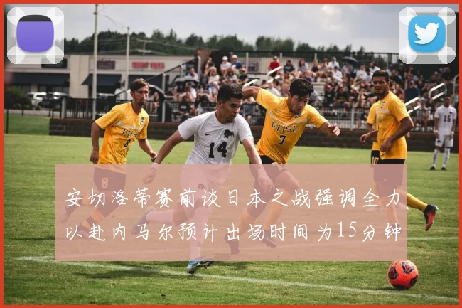 安切洛蒂赛前谈日本之战强调全力以赴内马尔预计出场时间为15分钟