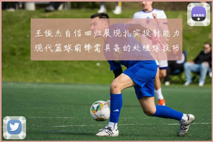 王俊杰自信回归展现扎实投射能力现代篮球前锋需具备的处理球技巧