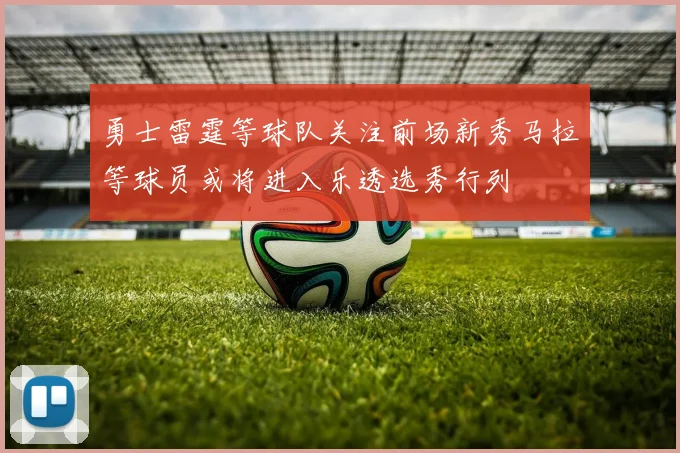 勇士雷霆等球队关注前场新秀马拉等球员或将进入乐透选秀行列