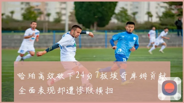 哈珀高效砍下24分7板埃奇库姆贡献全面表现却遭惨败横扫