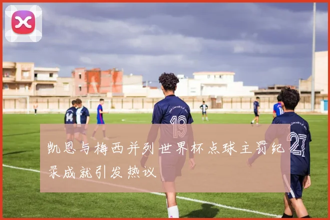 凯恩与梅西并列世界杯点球主罚纪录成就引发热议