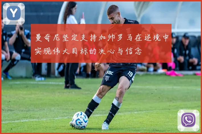 曼奇尼坚定支持加帅罗马在逆境中实现伟大目标的决心与信念