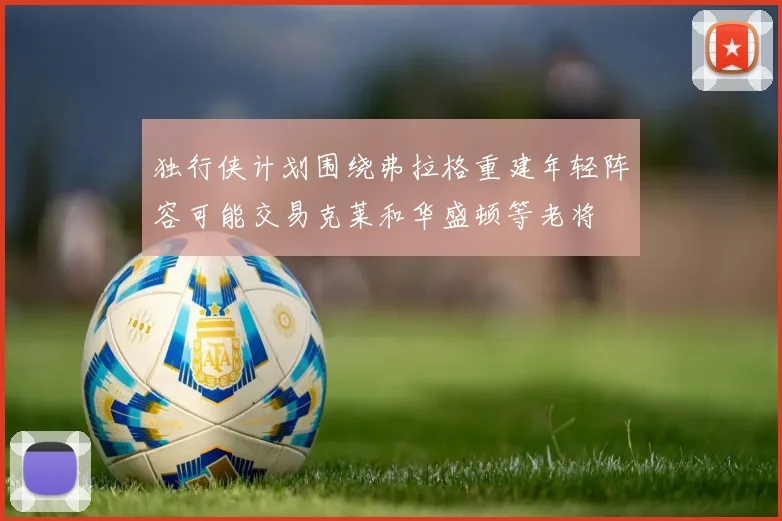 独行侠计划围绕弗拉格重建年轻阵容可能交易克莱和华盛顿等老将