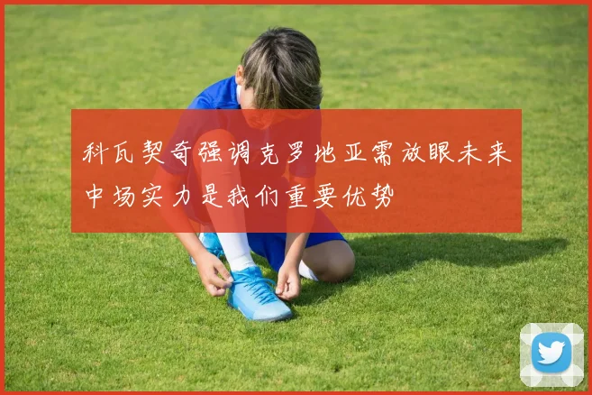 科瓦契奇强调克罗地亚需放眼未来中场实力是我们重要优势