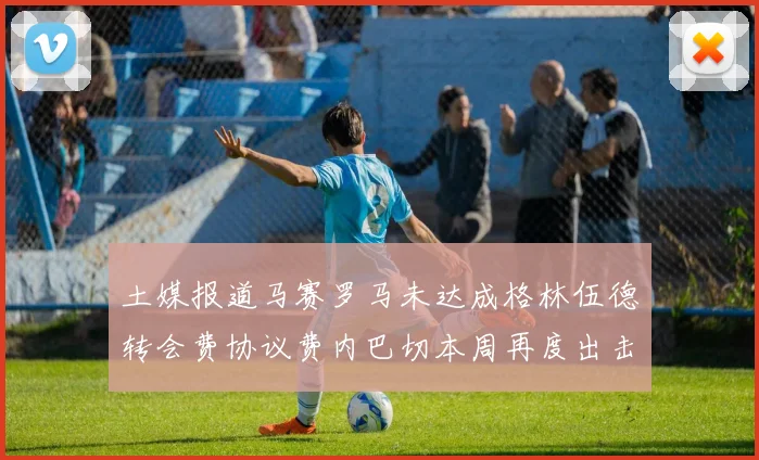 土媒报道马赛罗马未达成格林伍德转会费协议费内巴切本周再度出击