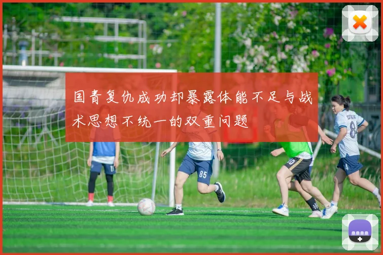 国青复仇成功却暴露体能不足与战术思想不统一的双重问题