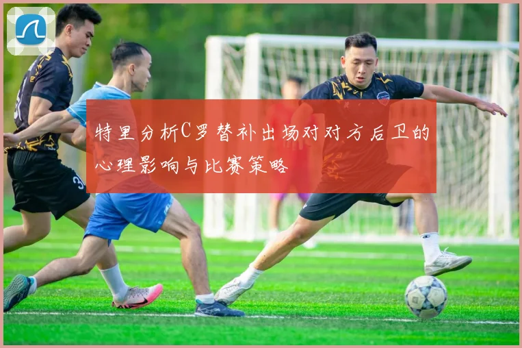 特里分析C罗替补出场对对方后卫的心理影响与比赛策略