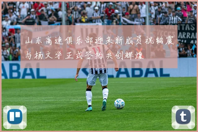 山东高速俱乐部迎来新成员祝铭震与杨文学正式签约共创辉煌