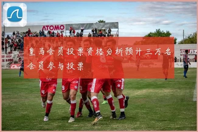 皇马会员投票资格分析预计三万名会员参与投票