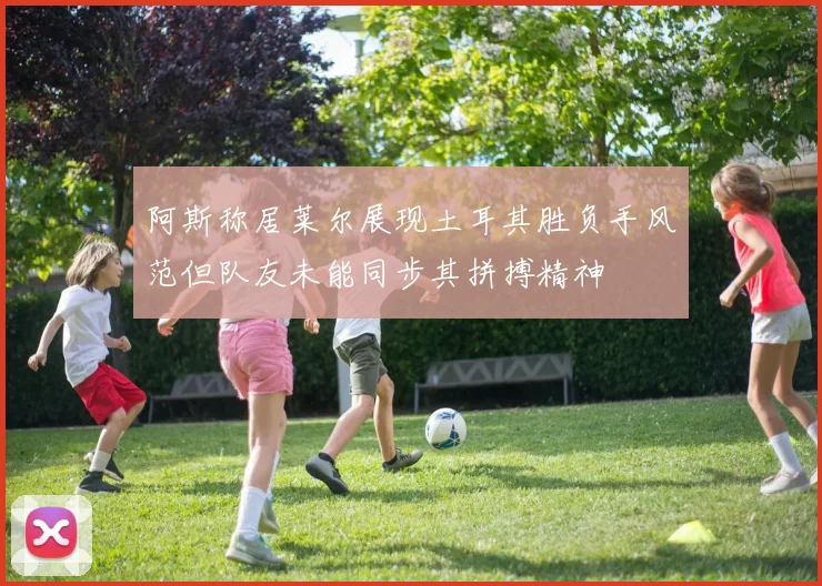 阿斯称居莱尔展现土耳其胜负手风范但队友未能同步其拼搏精神