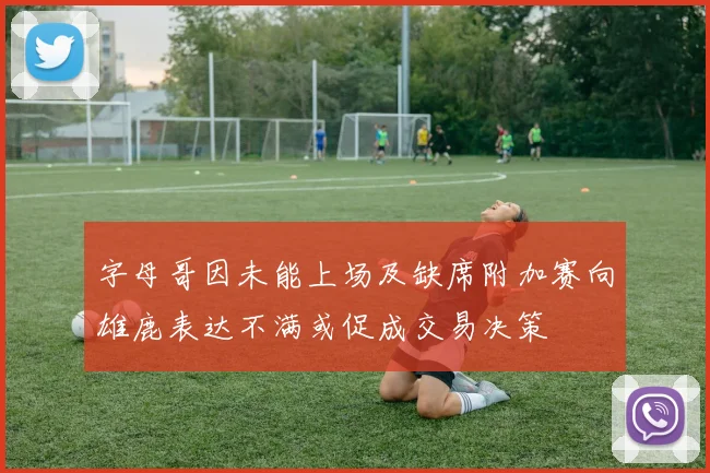 字母哥因未能上场及缺席附加赛向雄鹿表达不满或促成交易决策